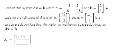 -3
6
18] and b
{[i]}* and x = = [2
is a
particular solution. Use this information to find the row space solution xy. to
Ax = b.
Consider the system Ax=b where A =
basis for the null space of A is given by
Xp=
Ex: 1.2
=
A