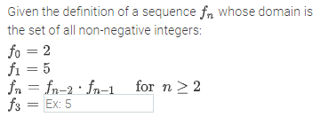 Given the definition of a sequence fn whose domain is
the set of all non-negative integers:
fo = 2
fi = 5
fn = fn-2 · fn-1
fs = Ex: 5
%3D
for n >2
