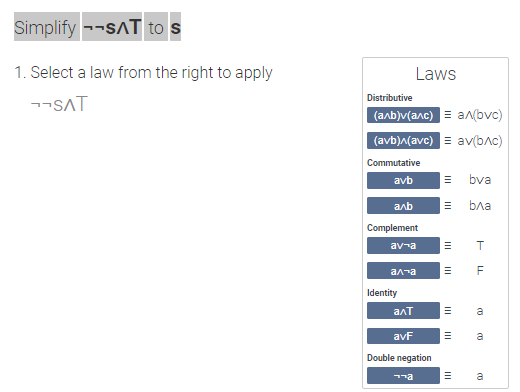 **Simplification of Logical Expressions**

**Objective:** Simplify the expression \(\neg \neg s \land \top\) to \(s\).

**Instructions:** 
1. Select a law from the provided list on the right to apply to the expression.

**Current Expression:** 
\[
\neg \neg s \land \top
\]

**Laws Available:**

- **Distributive:**
  - \((a \land b) \lor (a \land c) \equiv a \land (b \lor c)\)
  - \((a \lor b) \land (a \lor c) \equiv a \lor (b \land c)\)

- **Commutative:**
  - \(a \lor b \equiv b \lor a\)
  - \(a \land b \equiv b \land a\)

- **Complement:**
  - \(a \lor \neg a \equiv \top\)
  - \(a \land \neg a \equiv \bot\)

- **Identity:**
  - \(a \land \top \equiv a\)
  - \(a \lor \bot \equiv a\)

- **Double Negation:**
  - \(\neg \neg a \equiv a\)

**Diagram Description:**

The image contains a table that lists different logical laws and their symbolic representations, which are used to simplify logical expressions systematically. The goal of the exercise is to use these laws to transform the given expression into a simpler form.

The expression to be simplified is shown on the left side with a prompt to select a law from the right side, where the laws are listed in a structured manner. Each law is accompanied by a symbolic equation showing its equivalence transformation.