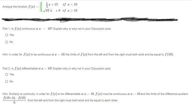 z + 13 if z< 10
V10 z +8 if > 10
Analyze the function f (z)
Part 1: Is f(z) continuous at z
10? Explain why or why not in your Discussion post
O Yes
O No
Hint: In order for f (z) to be continuous at z = 10, the limits of f (z) from the left and from the right must both exist and be equal to f (10).
Part 2: Is f(z) differentiable at z = 10? Explain why or why not in your Discussion post.
O Yes
O No
Hint: Similarly to continuity, in order for f (z) to be differentiable at z = 10, f (z) must be continuous at z = 10and the limits of the difference quotient
f(10+h)-f(10)
from the left and from the right must both exist and be equal to each other.
h
