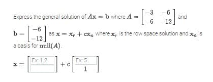 Express the general solution of Ax = b where A = -13
-6
b =
a basis for null(A).
X =
Ex: 1.2
-3 -6
-6-12_
as x = x + cx where x is the row space solution and x is
Ex: 5
+ [
c[BC5]
c
1
and