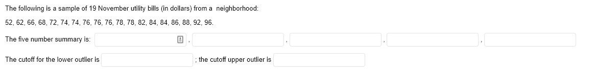 The following is a sample of 19 November utility bills (in dollars) from a neighborhood:
52, 62, 66, 68, 72, 74, 74, 76, 76, 76, 78, 78, 82, 84, 84, 86, 88, 92, 96.
The five number summary is:
The cutoff for the lower outlier is
; the cutoff upper outlier is
