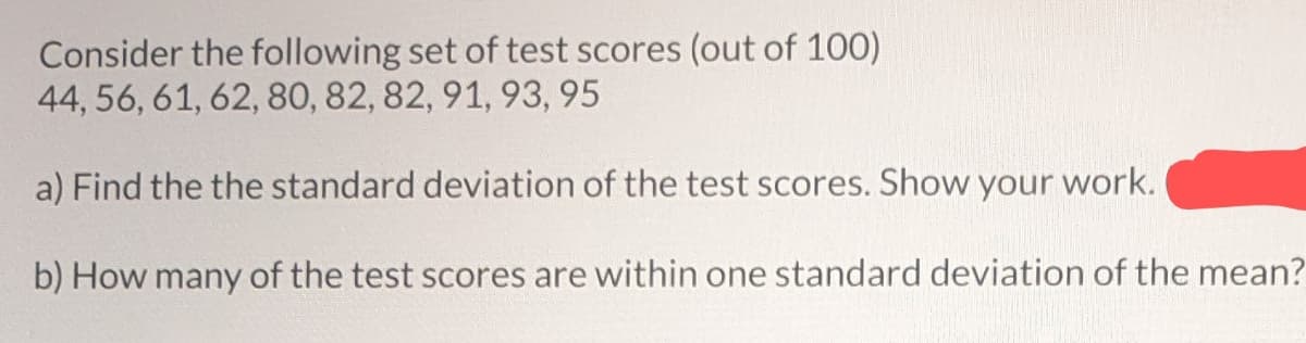 Consider the following set of test scores (out of 100)
44, 56, 61, 62, 80, 82, 82, 91, 93, 95
a) Find the the standard deviation of the test scores. Show your work.
b) How many of the test scores are within one standard deviation of the mean?