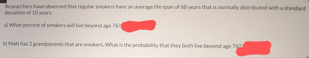 Researchers have observed that regular smokers have an average life span of 68 years that is normally distributed with a standard
deviation of 10 years.
a) What percent of smokers will live beyond age 76?
b) Matt has 2 grandparents that are smokers. What is the probability that they both live beyond age 762