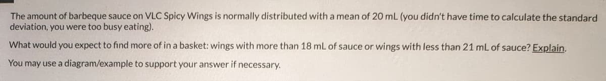 The amount of barbeque sauce on VLC Spicy Wings is normally distributed with a mean of 20 mL (you didn't have time to calculate the standard
deviation, you were too busy eating).
What would you expect to find more of in a basket: wings with more than 18 mL of sauce or wings with less than 21 mL of sauce? Explain.
You may use a diagram/example to support your answer if necessary.