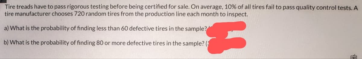 Tire treads have to pass rigorous testing before being certified for sale. On average, 10% of all tires fail to pass quality control tests. A
tire manufacturer chooses 720 random tires from the production line each month to inspect.
a) What is the probability of finding less than 60 defective tires in the sample?
b) What is the probability of finding 80 or more defective tires in the sample? (3
€
EEEE