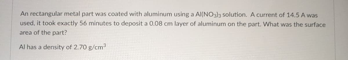 An rectangular metal part was coated with aluminum using a Al(NO3)3 solution. A current of 14.5 A was
used, it took exactly 56 minutes to deposit a 0.08 cm layer of aluminum on the part. What was the surface
area of the part?
Al has a density of 2.70 g/cm³