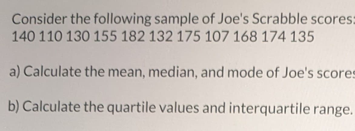 Consider the following sample of Joe's Scrabble scores:
140 110 130 155 182 132 175 107 168 174 135
a) Calculate the mean, median, and mode of Joe's scores
b) Calculate the quartile values and interquartile range.