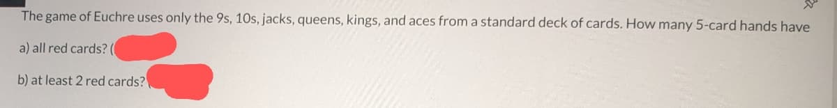 The game of Euchre uses only the 9s, 10s, jacks, queens, kings, and aces from a standard deck of cards. How many 5-card hands have
a) all red cards? (
b) at least 2 red cards?