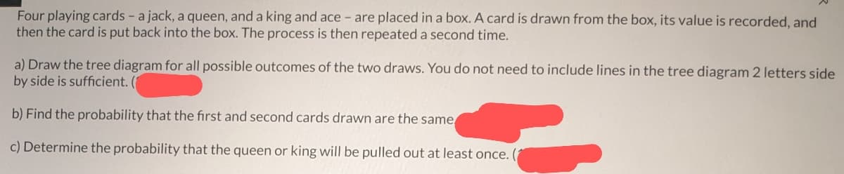 Four playing cards - a jack, a queen, and a king and ace - are placed in a box. A card is drawn from the box, its value is recorded, and
then the card is put back into the box. The process is then repeated a second time.
a) Draw the tree diagram for all possible outcomes of the two draws. You do not need to include lines in the tree diagram 2 letters side
by side is sufficient. (1
b) Find the probability that the first and second cards drawn are the same
c) Determine the probability that the queen or king will be pulled out at least once. (