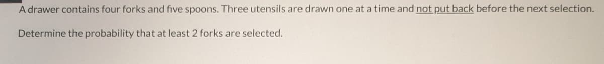 A drawer contains four forks and five spoons. Three utensils are drawn one at a time and not put back before the next selection.
Determine the probability that at least 2 forks are selected.