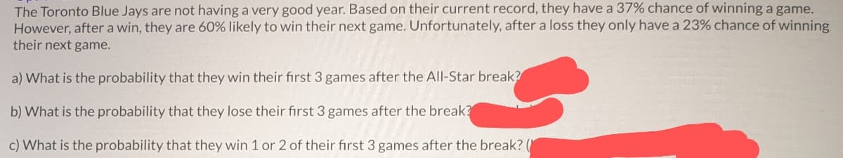 The Toronto Blue Jays are not having a very good year. Based on their current record, they have a 37% chance of winning a game.
However, after a win, they are 60% likely to win their next game. Unfortunately, after a loss they only have a 23% chance of winning
their next game.
a) What is the probability that they win their first 3 games after the All-Star break?
b) What is the probability that they lose their first 3 games after the break?
c) What is the probability that they win 1 or 2 of their first 3 games after the break? (