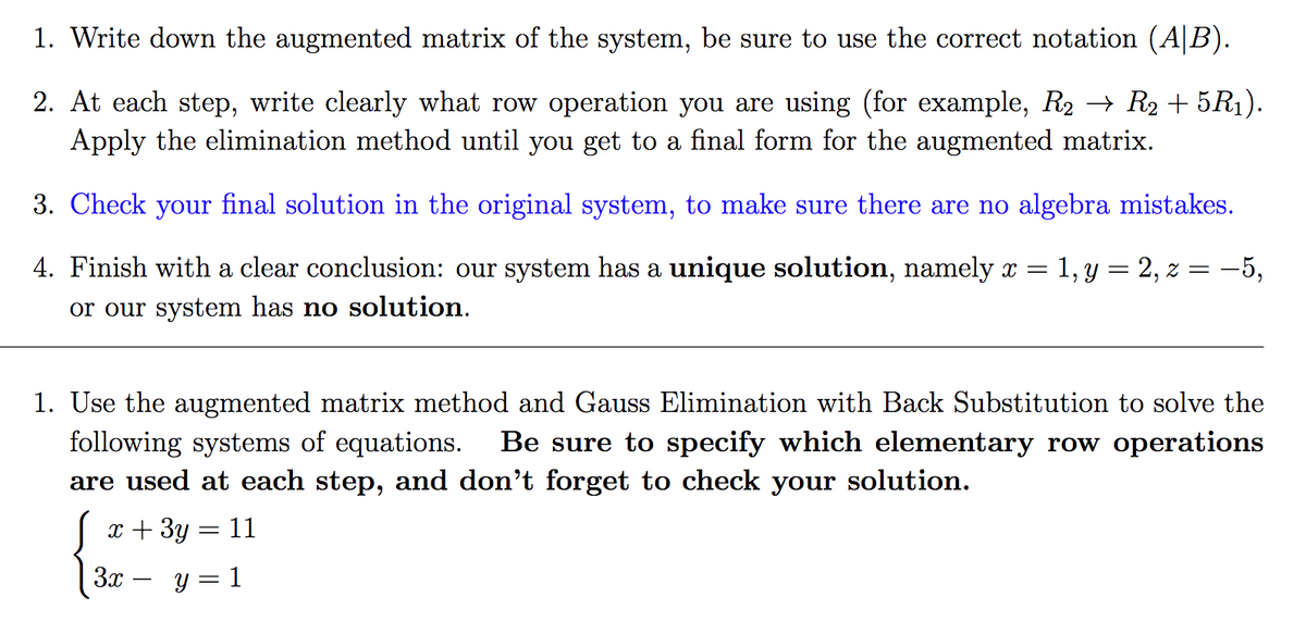 1. Write down the augmented matrix of the system, be sure to use the correct notation (A|B).
2. At each step, write clearly what row operation you are using (for example, R2 → R2 + 5R1).
Apply the elimination method until you get to a final form for the augmented matrix.
3. Check your final solution in the original system, to make sure there are no algebra mistakes.
4. Finish with a clear conclusion: our system has a unique solution, namely x = 1, Y = 2, z = –5,
or our system has no solution.
1. Use the augmented matrix method and Gauss Elimination with Back Substitution to solve the
following systems of equations.
are used at each step, and don't forget to check your solution.
Be sure to specify which elementary row operations
x + 3y = 11
3x -
Y = 1
