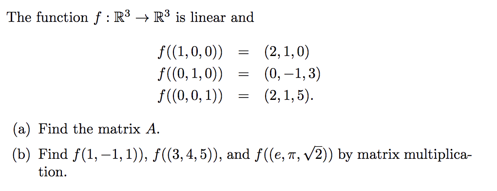 The functionf : R³ → R³ is linear and
f((1,0,0))
f((0, 1,0))
f((0,0, 1))
(2, 1,0)
(0, –1,3)
(2, 1, 5).
(a) Find the matrix A.
(b) Find f(1, –1, 1)), f((3,4,5)), and f((e, T, V2)) by matrix multiplica-
tion.
