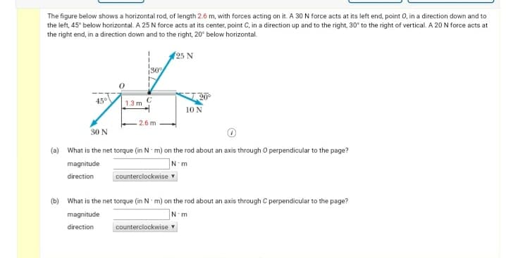 The figure below shows a horizontal rod, of length 2.6 m, with forces acting on it. A 30 N force acts at its left end, point 0, in a direction down and to
the left, 45° below horizontal. A 25 N force acts at its center, point C, in a direction up and to the right, 30° to the right of vertical. A 20 N force acts at
the right end, in a direction down and to the right, 20° below horizontal.
(25 N
30
45°
20°
1.3 m
10 N
2.6 m
30 N
(a) What is the net torque (in N m) on the rod about an axis through O perpendicular to the page?
magnitude
direction
counterclockwise
(b) What is the net torque (in N m) on the rod about an axis through C perpendicular to the page?
magnitude
direction
counterclockwise v
