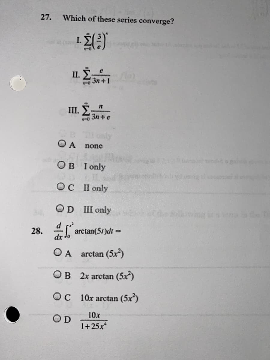 27.
Which of these series converge?
I.
II. E
3n+1
III. E:
3n+e
only
O A none
OB I only
OC II only
OD III only
lowina
d
arctan(5t)dt =
dx
28.
O A arctan (5x)
OB 2x arctan (5x)
OC 10x arctan (5x)
10x
OD
1+25x*
