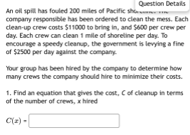 Question Details
An oil spill has fouled 200 miles of Pacific shoe
company responsible has been ordered to clean the mess. Each
clean-up crew costs $11000 to bring in, and $600 per crew per
day. Each crew can clean 1 mile of shoreline per day. 1
encourage a speedy cleanup, the government is levying a fine
of $2500 per day against the company.
Your group has been hired by the company to determine how
many crews the company should hire to minimize their costs.
1. Find an equation that gives the cost, C of cleanup in terms
of the number of crews, x hired
C(2) -
