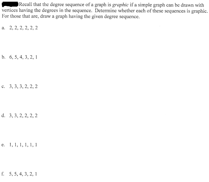 Recall that the degree sequence of a graph is graphic if a simple graph can be drawn with
vertices having the degrees in the sequence. Determine whether each of these sequences is graphi
For those that are, draw a graph having the given degree sequence.
а. 2, 2, 2, 2, 2, 2
b. 6, 5, 4, 3, 2, 1
с. 3, 3, 3, 2, 2, 2
d. 3, 3, 2, 2, 2, 2
