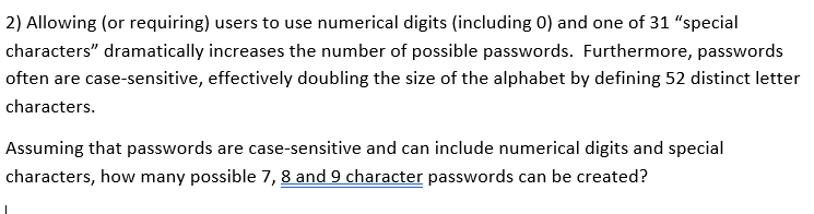 2) Allowing (or requiring) users to use numerical digits (including 0) and one of 31 "special
characters" dramatically increases the number of possible passwords. Furthermore, passwords
often are case-sensitive, effectively doubling the size of the alphabet by defining 52 distinct letter
characters.
Assuming that passwords are case-sensitive and can include numerical digits and special
characters, how many possible 7, 8 and 9 character passwords can be created?
