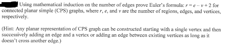 Using mathematical induction on the number of edges prove Euler's formula: r = e -- v + 2 for
connected planar simple (CPS) graphs, where r, e, and v are the number of regions, edges, and vertices,
respectively.
(Hint: Any planar representation of CPS graph can be constructed starting with a single vertex and then
successively adding an edge and a vertex or adding an edge between existing vertices as long as it
doesn't cross another edge.)
