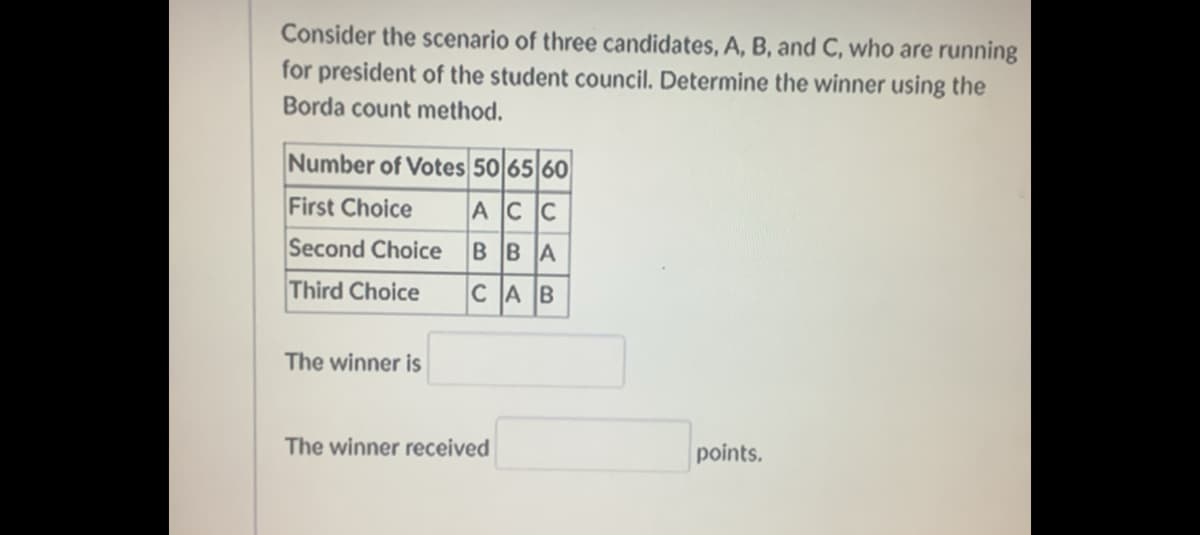 Consider the scenario of three candidates, A, B, and C, who are running
for president of the student council. Determine the winner using the
Borda count method.
Number of Votes 50 65 60
First Choice
ACC
Second Choice BBA
Third Choice
CAB
The winner is
The winner received
points.
