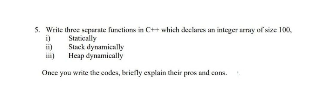 5. Write three separate functions in C++ which declares an integer array of size 100,
Statically
Stack dynamically
Heap dynamically
ii)
iii)
Once
you
write the codes, briefly explain their pros and cons.
