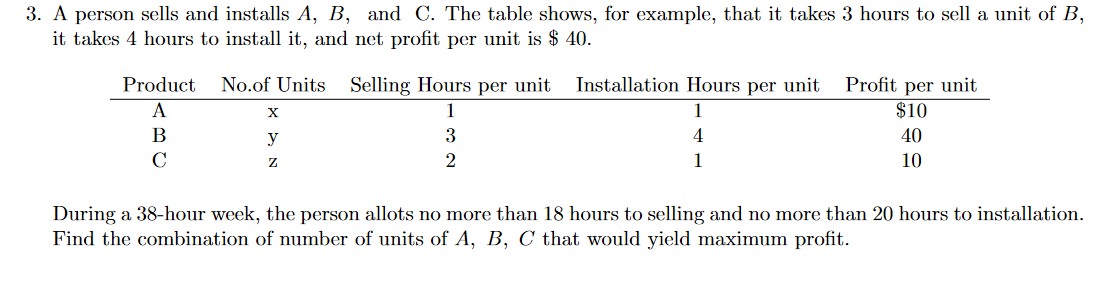 3. A person sells and installs A, B, and C. The table shows, for example, that it takes 3 hours to sell a unit of B,
it takes 4 hours to install it, and net profit per unit is $ 40.
Product
No.of Units Selling Hours per unit
Installation Hours per unit
Profit per unit
$10
A
1
1
В
y
3
4
40
C
2
1
10
During a 38-hour week, the person allots no more than 18 hours to selling and no more than 20 hours to installation.
Find the combination of number of units of A, B, C that would yield maximum profit.
