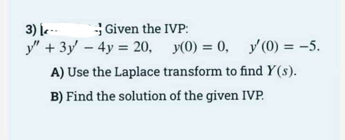 3) |e--
Given the IVP:
y" +3y-4y = 20, y(0) = 0,
y(0) = -5.
%3D
%3D
A) Use the Laplace transform to find Y(s).
B) Find the solution of the given IVP.
