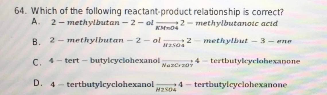 64. Which of the following reactant-product relationship is correct?
A. 2-methylbutan
-2-ol
2-methylbutanoic acid
KMnO4
B. 2-methylbutan-2-ol
2 methylbut
1
3 <- ene
butylcyclohexanol
C. 4- tert
1
→4
tertbutylcyclohexanone
D. 4 - tertbutylcyclohexanol
-
H2SO4
Na2Cr207
H2SO4
4 tertbutylcyclohexanone