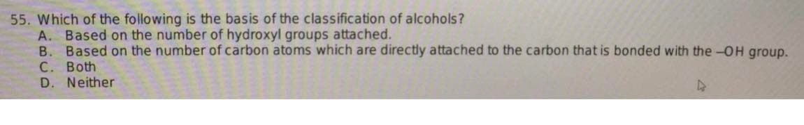 55. Which of the following is the basis of the classification of alcohols?
A. Based on the number of hydroxyl groups attached.
B. Based on the number of carbon atoms which are directly attached to the carbon that is bonded with the -OH group.
C. Both
D. Neither