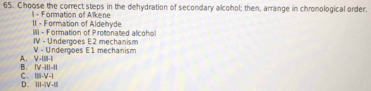 65. Choose the correct steps in the dehydration of secondary alcohol; then, arrange in chronological order.
1- Formation of Alkene
II- Formation of Aldehyde
III- Formation of Protonated alcohol
IV- Undergoes E2 mechanism
V-Undergoes E1 mechanism
A. V-III-I
B. IV-III-II
C. III-V-I
D. III-IV-II