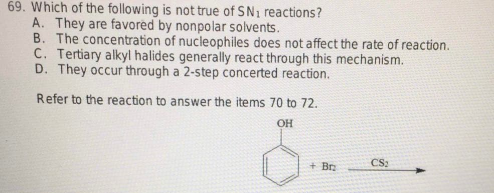 69. Which of the following is not true of SN₁ reactions?
A. They are favored by nonpolar solvents.
B. The concentration of nucleophiles does not affect the rate of reaction.
C. Tertiary alkyl halides generally react through this mechanism.
D. They occur through a 2-step concerted reaction.
Refer to the reaction to answer the items 70 to 72.
OH
CS2
+ Brz