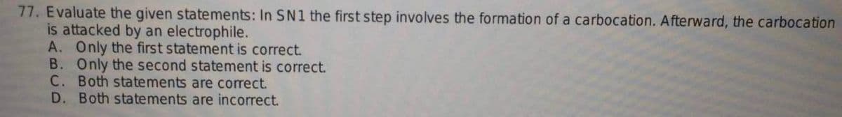 77. Evaluate the given statements: In SN1 the first step involves the formation of a carbocation. Afterward, the carbocation
is attacked by an electrophile.
A. Only the first statement is correct.
B. Only the second statement is correct.
C. Both statements are correct.
D. Both statements are incorrect.
