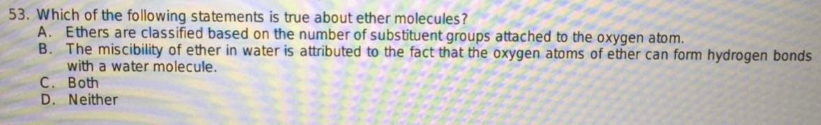 53. Which of the following statements is true about ether molecules?
A. Ethers are classified based on the number of substituent groups attached to the oxygen atom.
B. The miscibility of ether in water is attributed to the fact that the oxygen atoms of ether can form hydrogen bonds
with a water molecule.
C. Both
D. Neither