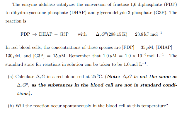 The enzyme aldolase catalyzes the conversion of fructose-1,6-diphosphate (FDP)
to dihydroxyacetone phosphate (DHAP) and glyceraldehyde-3-phosphate (G3P). The
reaction is
FDP → DHAP + G3P
with
A,G°(298.15 K) = 23.8 kJ mol
In red blood cells, the concentrations of these species are [FDP] = 35 µM, [DHAP] =
%3D
130 µM, and [G3P] = 15 µM. Remember that 1.0 µM
1.0 x 10-6 mol L-1. The
standard state for reactions in solution can be taken to be 1.0 mol L-1.
(a) Calculate A,G in a red blood cell at 25°C. (Note: A,G is not the same as
A,Gº, as the substances in the blood cell are not in standard condi-
tions).
(b) Will the reaction occur spontaneously in the blood cell at this temperature?
