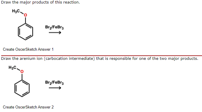 Draw the major products of this reaction.
H3C.
Brz/FeBr3
Create OscerSketch Answer 1
Draw the arenium ion (carbocation intermediate) that is responsible for one of the two major products.
H3C.
Br2/FeBr3
Create OscerSketch Answer 2
