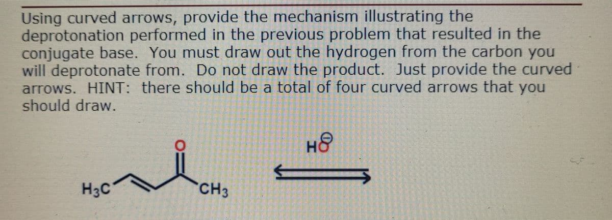 Using curved arrows, provide the mechanism illustrating the
deprotonation performed in the previous problem that resulted in the
conjugate base. You must draw out the hydrogen from the carbon you
will deprotonate from. Do not draw the product. Just provide the curved
arrows. HINT: there should be a total of four curved arrows that you
should draw.
H3C
CH3
