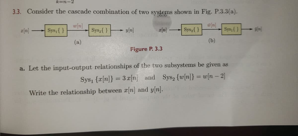 k=n-2
3.3. Consider the cascade combination of two systems shown in Fig. P.3.3(a).
w/n]
Sys,{ }
Sys,{ }
y[n]
a[n]
Sys,{ }
Sys,{}- gln]
(a)
(b)
Figure P. 3.3
a. Let the input-output relationships of the two subsystems be given as
Sys, {x[n]} = 3x[n] and Sys, {w[n]} = w[n – 2]
Write the relationship between x[n] and y[n].
