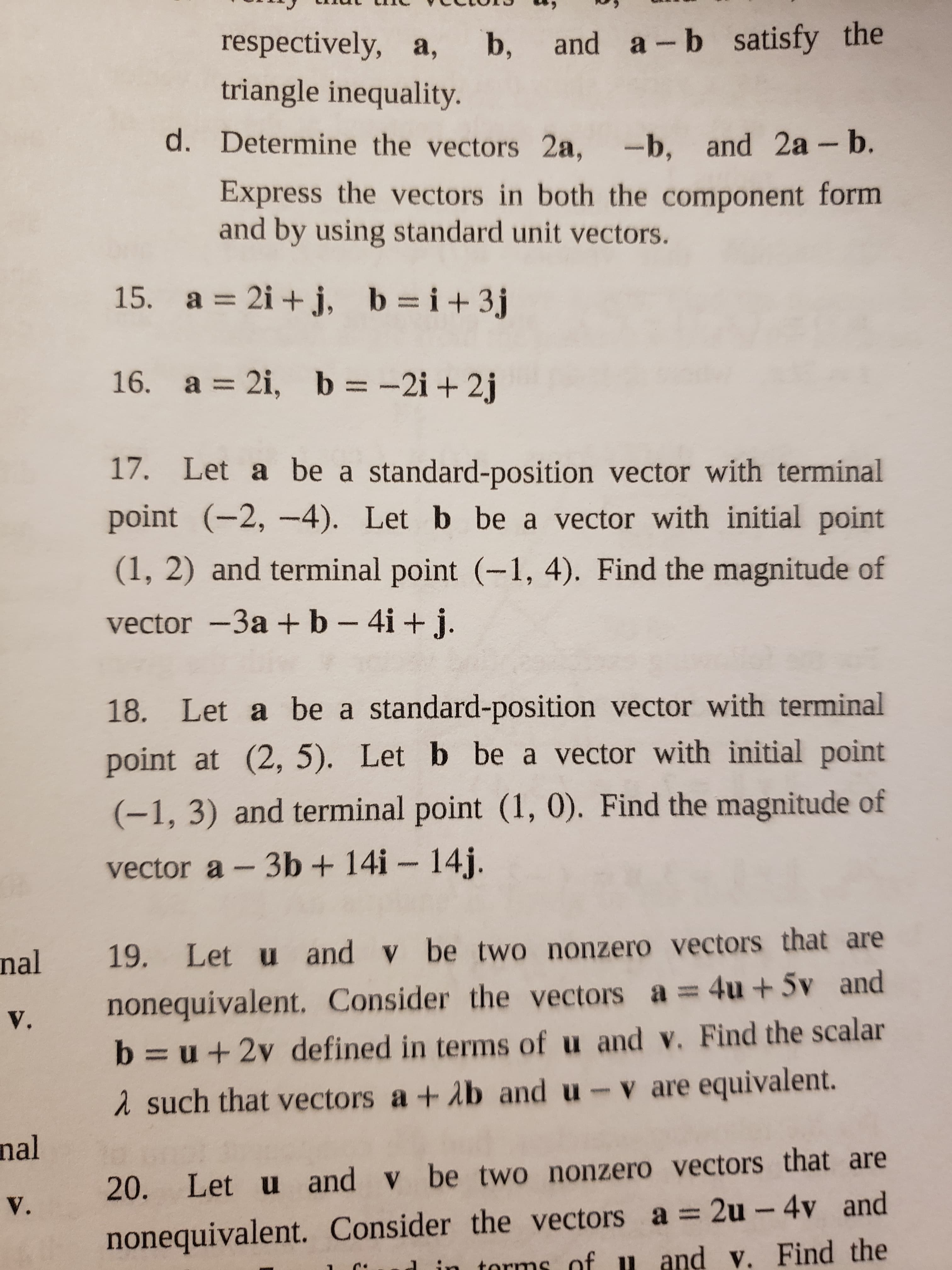 ## Vectors Problem Set

### Task d
Determine the vectors \(2\mathbf{a}\), \(-\mathbf{b}\), and \(2\mathbf{a} - \mathbf{b}\). Express the vectors in both the component form and by using standard unit vectors.

### Problems

15. Given vectors:
   \[
   \mathbf{a} = 2\mathbf{i} + \mathbf{j}, \quad \mathbf{b} = \mathbf{i} + 3\mathbf{j}
   \]

16. Given vectors:
   \[
   \mathbf{a} = 2\mathbf{i}, \quad \mathbf{b} = -2\mathbf{i} + 2\mathbf{j}
   \]

17. Given: 
   Let \(\mathbf{a}\) be a standard-position vector with terminal point \((-2, -4)\). Let \(\mathbf{b}\) be a vector with initial point \((1, 2)\) and terminal point \((-1, 4)\). Find the magnitude of vector \(-3\mathbf{a} + \mathbf{b} - 4\mathbf{i} + \mathbf{j}\).

18. Given: 
   Let \(\mathbf{a}\) be a standard-position vector with terminal point \((2, 5)\). Let \(\mathbf{b}\) be a vector with initial point \((-1, 3)\) and terminal point \((1, 0)\). Find the magnitude of vector \(\mathbf{a} - 3\mathbf{b} + 14\mathbf{i} - 14\mathbf{j}\).

19. Let \(\mathbf{u}\) and \(\mathbf{v}\) be two nonzero vectors that are nonequivalent. Consider the vectors \(\mathbf{a} = 4\mathbf{u} + 5\mathbf{v}\) and \(\mathbf{b} = \mathbf{u} + 2\mathbf{v}\) defined in terms of \(\mathbf{u}\) and \(\mathbf{v}\). Find the scalar \(\lambda\) such that vectors \(\mathbf{a} + \lambda\mathbf{b}\) and \(\mathbf{u} - \mathbf{v}\) are equivalent.

20. Let \(\mathbf{u}\