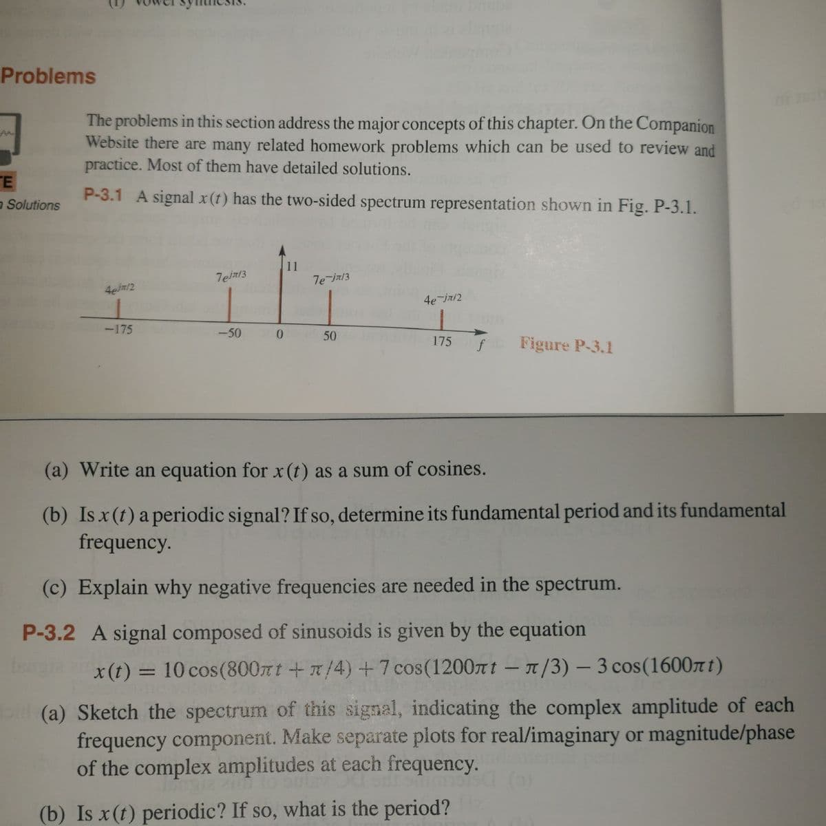 # Problems

The problems in this section address the major concepts of this chapter. On the Companion Website, there are many related homework problems which can be used to review and practice. Most of them have detailed solutions.

## P-3.1
A signal \( x(t) \) has the two-sided spectrum representation shown in Fig. P-3.1.

### Diagram Explanation (Figure P-3.1)
The figure is a two-sided spectrum representation of a signal \( x(t) \) showing several spectral components at different frequencies. The horizontal axis represents the frequency \( f \), ranging from -175 to 175. The vertical axis represents the amplitude of the spectral components. Specific components are marked:

- At \( f = \pm 50 \), the spectral component is \( 7e^{i\pi/3} \).
- At \( f = \pm 175 \), the spectral component is \( 4e^{-i\pi/2} \).
- At \( f = 0 \), the spectral component is 11.

### Tasks

1. **Write an equation for \( x(t) \) as a sum of cosines.**

2. **Is \( x(t) \) a periodic signal? If so, determine its fundamental period and its fundamental frequency.**

3. **Explain why negative frequencies are needed in the spectrum.**

## P-3.2
A signal composed of sinusoids is given by the equation

\[ x(t) = 10 \cos (800\pi t + \pi/4) + 7 \cos (1200\pi t - \pi/3) - 3 \cos (1600\pi t) \]

### Tasks

1. **Sketch the spectrum of this signal, indicating the complex amplitude of each frequency component. Make separate plots for real/imaginary or magnitude/phase of the complex amplitudes at each frequency.**

2. **Is \( x(t) \) periodic? If so, what is the period?**