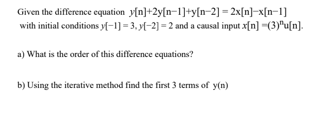 Given the difference equation y[n]+2y[n-1]+y[n=2] = 2x[n]-x[n=1]
with initial conditions y[-1] = 3, y[-2] = 2 and a causal input x[n] =(3)"u[n].
a) What is the order of this difference equations?
b) Using the iterative method find the first 3 terms of y(n)
