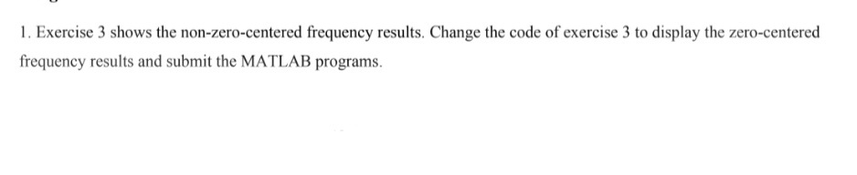 1. Exercise 3 shows the non-zero-centered frequency results. Change the code of exercise 3 to display the zero-centered
frequency results and submit the MATLAB programs.