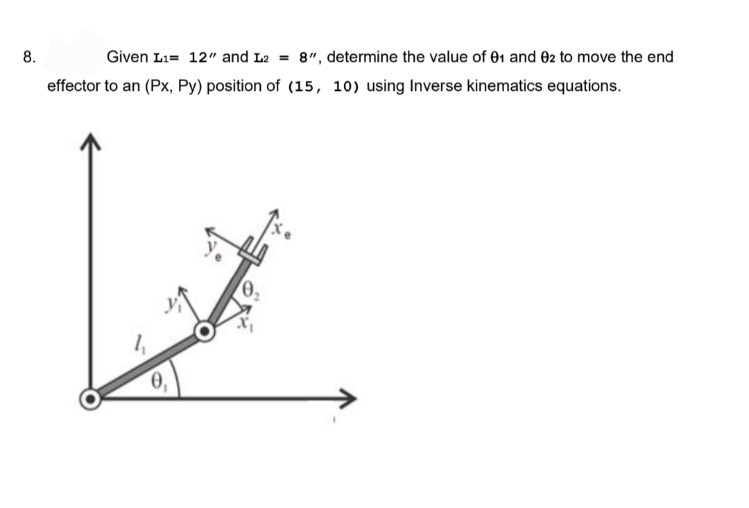 8.
Given L₁= 12" and L2 = 8", determine the value of 01 and 02 to move the end
effector to an (Px, Py) position of (15, 10) using Inverse kinematics equations.
0₁