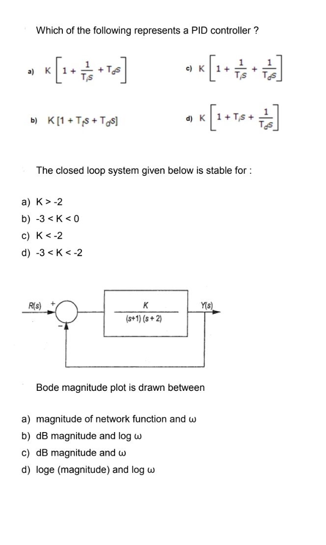 a)
Which of the following represents a PID controller ?
K [1 + = 12 + Te ]
Ts
b) K[1+ TS+ Tos]
a) K> -2
b) -3<K <0
c) K <-2
d) -3K <-2
R(s)
The closed loop system given below is stable for :
** [+++++]
c) K
1+
K
(s+1) (s+2)
d) K 1+ TS+
Y(s)
Bode magnitude plot is drawn between
a) magnitude of network function and w
b) dB magnitude and log w
c) dB magnitude and w
d) loge (magnitude) and log w
Tos