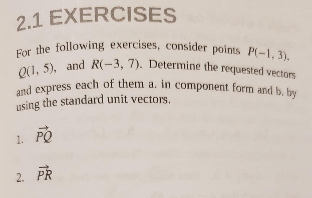 using the standard unit vectors.
and express each of them a. in component form and b. by
Q(1, 5), and R(-3, 7). Determine the requested vectors
For the following exercises, consider points P(-1, 3),
2.1 EXERCISES
and express
using the standard unit vectors.
requested vectors
each of them a. in component form and b. by
1. PO
2. PR
