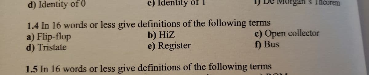 d) Identity of 0
e) Identity of
1.4 In 16 words or less give definitions of the following terms
a) Flip-flop
b) Hiz
e) Register
d) Tristate
1.5 In 16 words or less give definitions of the following terms
Morgan
Theorem
c) Open collector
f) Bus