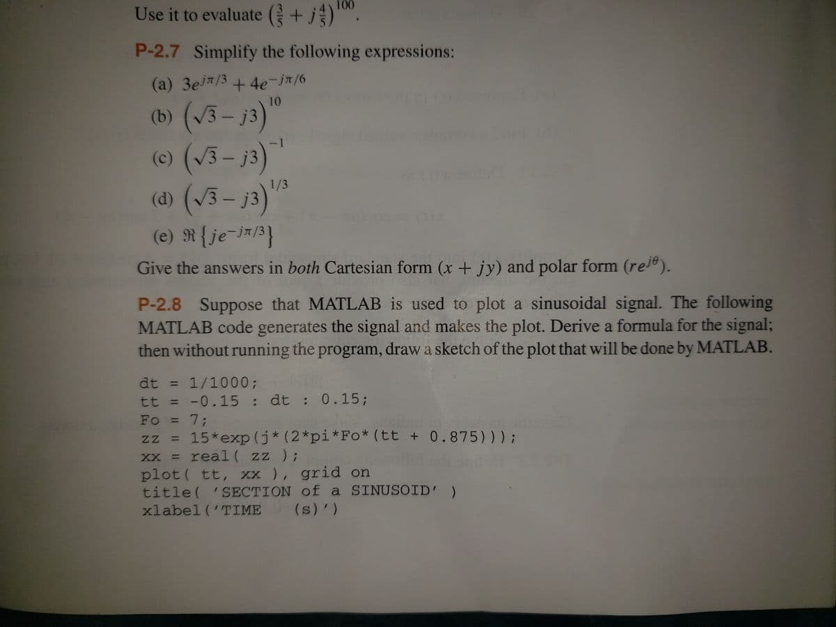 100
Use it to evaluate (+j) ¹0⁰.
P-2.7 Simplify the following expressions:
(a) 3ej/3 +4e-jπ/6
10
(b) (√√3-j3)"
(c) (√√3-j3)¯¹
1/3
(d) (√3 – j3)
(e) R {je-j/³]}
Give the answers in both Cartesian form (x + jy) and polar form (reje).
P-2.8 Suppose that MATLAB is used to plot a sinusoidal signal. The following
MATLAB code generates the signal and makes the plot. Derive a formula for the signal;
then without running the program, draw a sketch of the plot that will be done by MATLAB.
dt = 1/1000;
tt
Te
-0.15 : dt : 0.15;
Fo = 7;
zz = 15*exp(j* (2*pi*Fo* (tt + 0.875)));
XX =
real ( zz );
plot (tt, xx), grid on
title('SECTION of a SINUSOID' )
xlabel ('TIME (s)/ )