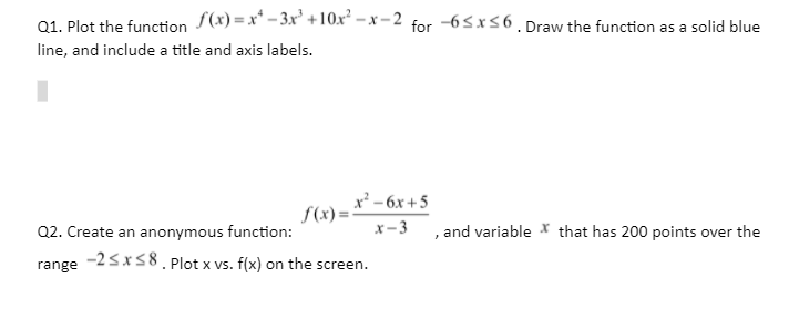 01. Plot the function S(x) =x* – 3x' +10xʻ – x – 2 for -65x56. Draw the function as a solid blue
line, and include a title and axis labels.
x² - 6x+5
f(x) =
Q2. Create an anonymous function:
-25x58. Plot x vs. f(x) on the screen.
x-3
, and variable * that has 200 points over the
range
