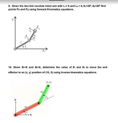 9. Given the two-link revolute robot arm with L₁= 8 and L₂ = 6, 01-35°, 0₂-20° find
points Px and Py using forward Kinematics equations.
10. Given a₁-8 and a2-6, determine the value of 01 and 82 to move the end
effector to an (x, y) position of (10, 5) using Inverse kinematics equations.
"
(x, y)