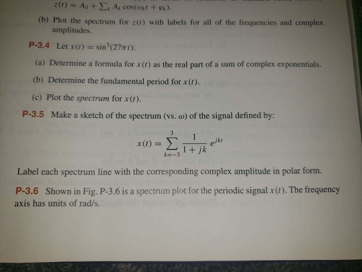 ### Signal Processing Exercises

#### P-3.4
**Given Signal:** \( x(t) = \sin^3(27\pi t) \)

1. **(a) Determine a formula for \( x(t) \) as the real part of a sum of complex exponentials.**
2. **(b) Determine the fundamental period for \( x(t) \).**
3. **(c) Plot the spectrum for \( x(t) \).**

#### P-3.5
**Task:** Make a sketch of the spectrum (\( \omega \)) of the signal defined by:

\[ x(t) = \sum_{k=-3}^{3} \frac{1}{1 + jk} e^{jkt} \]

**Instructions:**
- Label each spectrum line with the corresponding complex amplitude in polar form.

#### P-3.6
**Description:** Shown in Fig. P-3.6 is a spectrum plot for the periodic signal \( x(t) \). The frequency axis has units of rad/s.

---

The exercises above guide the analysis of complex signals through the determination of their representations, periods, and spectra. Clear steps provide a structured approach to solving such problems, enabling a deep understanding of the temporal and spectral characteristics of the given signals.